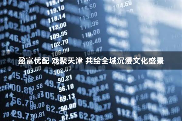 盈富优配 戏聚天津 共绘全域沉浸文化盛景