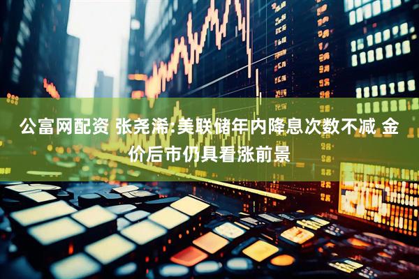 公富网配资 张尧浠:美联储年内降息次数不减 金价后市仍具看涨前景