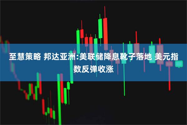 至慧策略 邦达亚洲:美联储降息靴子落地 美元指数反弹收涨
