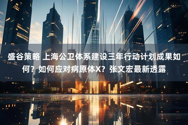 盛谷策略 上海公卫体系建设三年行动计划成果如何？如何应对病原体X？张文宏最新透露