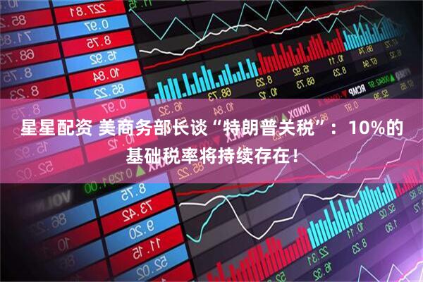 星星配资 美商务部长谈“特朗普关税”：10%的基础税率将持续存在！