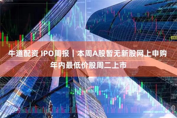 牛道配资 IPO周报｜本周A股暂无新股网上申购 年内最低价股周二上市