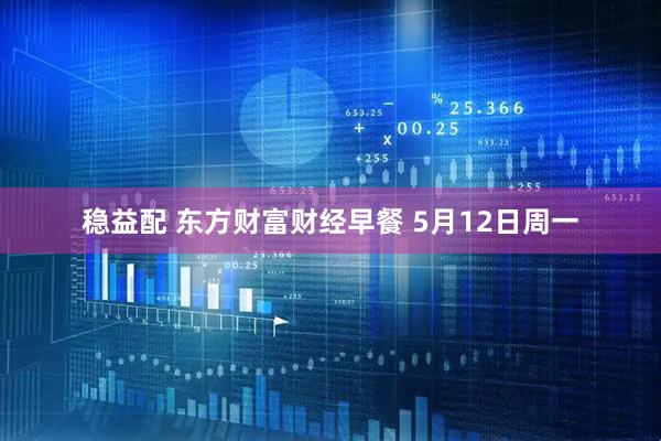 稳益配 东方财富财经早餐 5月12日周一