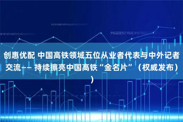 创惠优配 中国高铁领域五位从业者代表与中外记者交流—— 持续擦亮中国高铁“金名片”（权威发布）