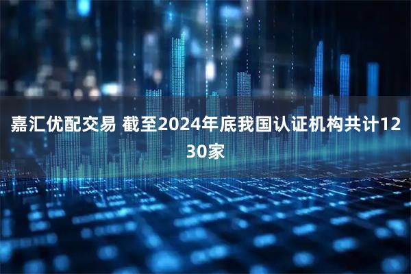 嘉汇优配交易 截至2024年底我国认证机构共计1230家