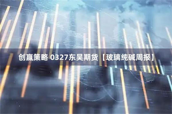 创赢策略 0327东吴期货【玻璃纯碱周报】