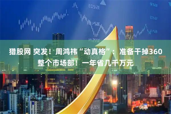 猎股网 突发！周鸿祎“动真格”：准备干掉360整个市场部！一年省几千万元