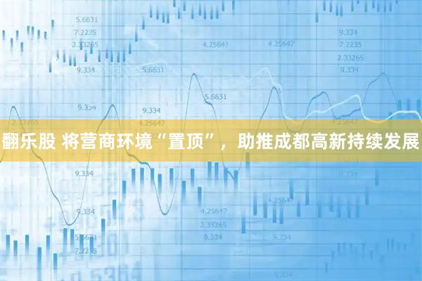 翻乐股 将营商环境“置顶”，助推成都高新持续发展
