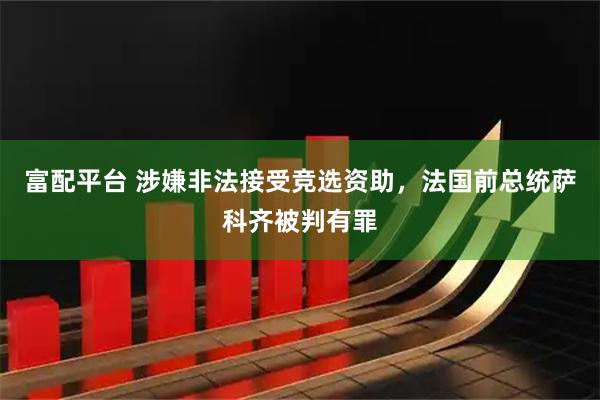 富配平台 涉嫌非法接受竞选资助，法国前总统萨科齐被判有罪
