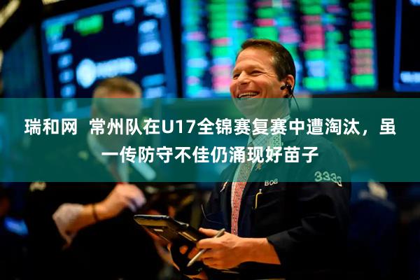 瑞和网  常州队在U17全锦赛复赛中遭淘汰，虽一传防守不佳仍涌现好苗子