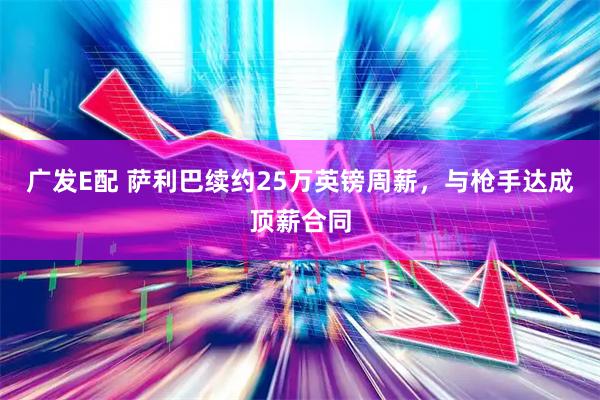 广发E配 萨利巴续约25万英镑周薪，与枪手达成顶薪合同