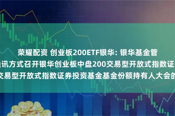 荣耀配资 创业板200ETF银华: 银华基金管理股份有限公司关于以通讯方式召开银华创业板中盘200交易型开放式指数证券投资基金基金份额持有人大会的公告