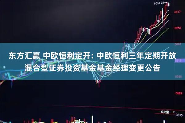 东方汇赢 中欧恒利定开: 中欧恒利三年定期开放混合型证券投资基金基金经理变更公告