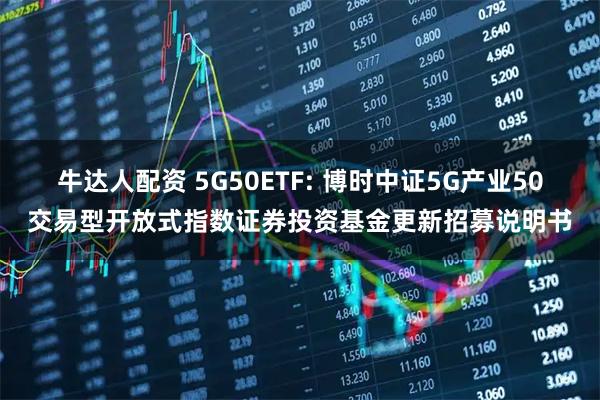 牛达人配资 5G50ETF: 博时中证5G产业50交易型开放式指数证券投资基金更新招募说明书