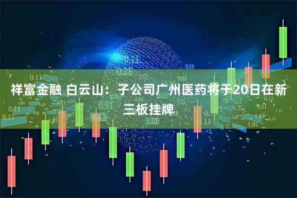 祥富金融 白云山：子公司广州医药将于20日在新三板挂牌
