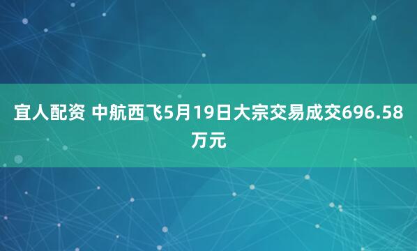 宜人配资 中航西飞5月19日大宗交易成交696.58万元