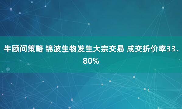 牛顾问策略 锦波生物发生大宗交易 成交折价率33.80%