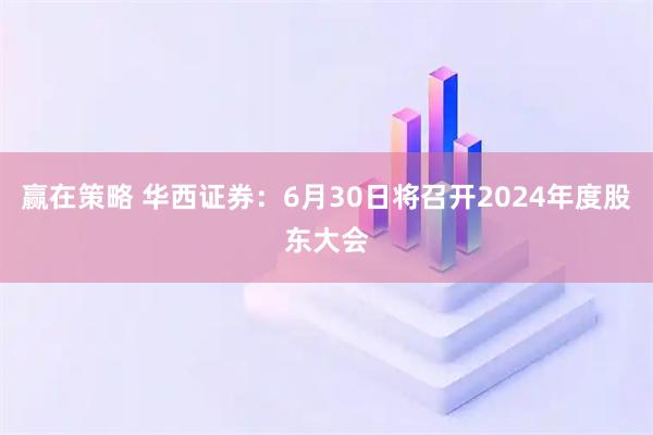 赢在策略 华西证券：6月30日将召开2024年度股东大会