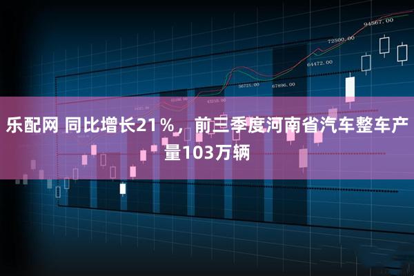 乐配网 同比增长21%,前三季度河南省汽车整车产量103万辆