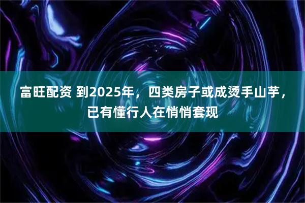 富旺配资 到2025年，四类房子或成烫手山芋，已有懂行人在悄悄套现