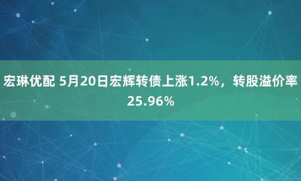 宏琳优配 5月20日宏辉转债上涨1.2%，转股溢价率25.96%