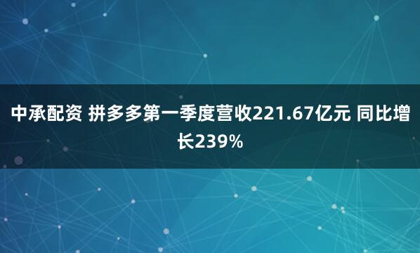 中承配资 拼多多第一季度营收221.67亿元 同比增长239%
