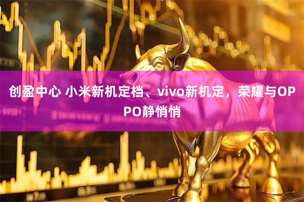 创盈中心 小米新机定档、vivo新机定，荣耀与OPPO静悄悄