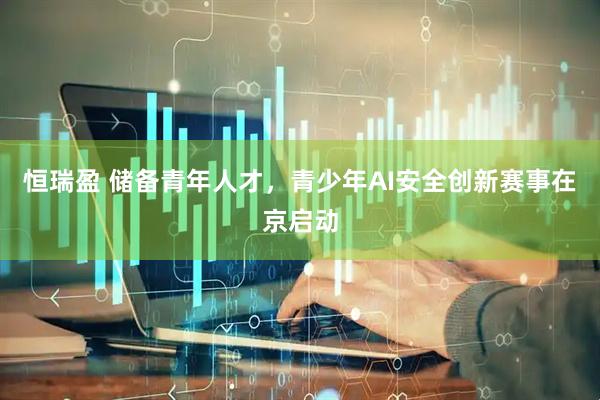 恒瑞盈 储备青年人才，青少年AI安全创新赛事在京启动