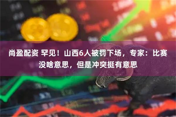 尚盈配资 罕见！山西6人被罚下场，专家：比赛没啥意思，但是冲突挺有意思