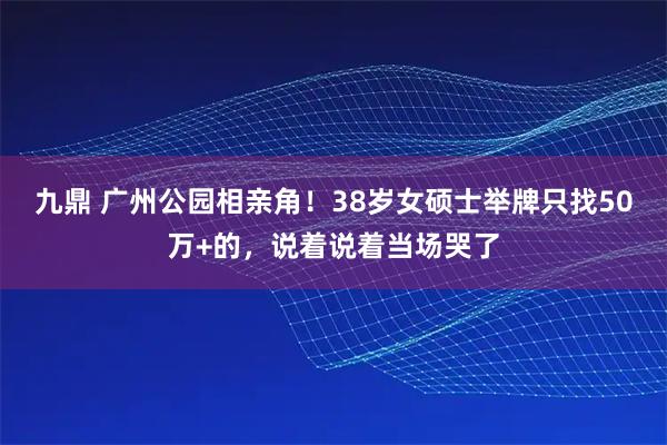 九鼎 广州公园相亲角！38岁女硕士举牌只找50万+的，说着说着当场哭了