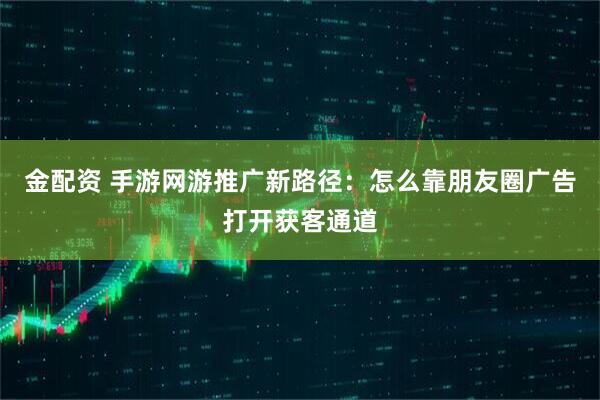 金配资 手游网游推广新路径：怎么靠朋友圈广告打开获客通道