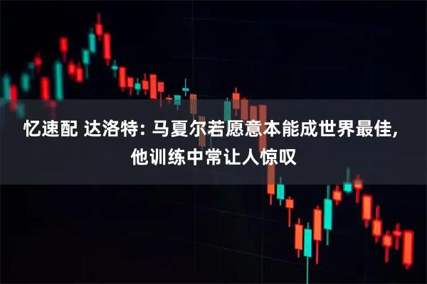 忆速配 达洛特: 马夏尔若愿意本能成世界最佳, 他训练中常让人惊叹