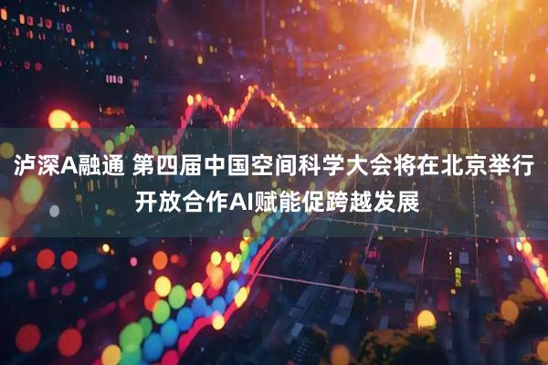 泸深A融通 第四届中国空间科学大会将在北京举行 开放合作AI赋能促跨越发展