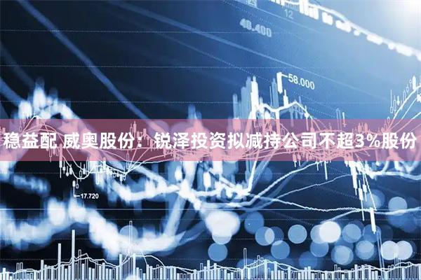 稳益配 威奥股份：锐泽投资拟减持公司不超3%股份