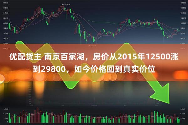 优配货主 南京百家湖，房价从2015年12500涨到29800，如今价格回到真实价位