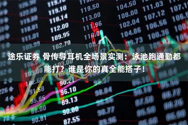 途乐证券 骨传导耳机全场景实测：泳池跑通勤都能打？谁是你的真全能搭子！