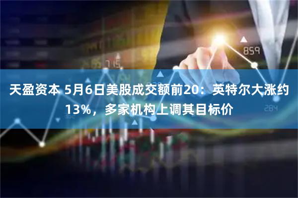 天盈资本 5月6日美股成交额前20：英特尔大涨约13%，多家机构上调其目标价