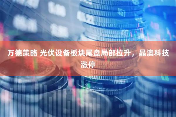 万德策略 光伏设备板块尾盘局部拉升，晶澳科技涨停